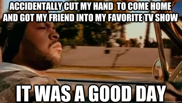 Accidentally cut my hand  to come home and got my friend into my favorite tv show IT WAS A GOOD DAY  It was a good day
