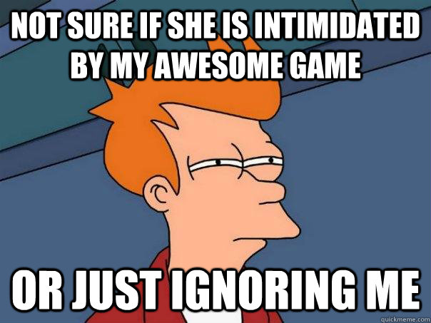 NOT SURE IF SHE IS INTIMIDATED BY MY AWESOME GAME OR JUST IGNORING ME  Futurama Fry