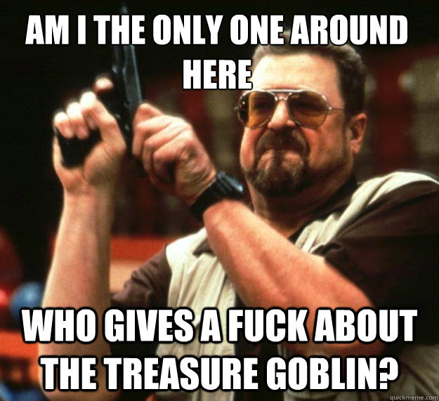 Am I the only one around here Who gives a fuck about the treasure goblin? - Am I the only one around here Who gives a fuck about the treasure goblin?  Walter