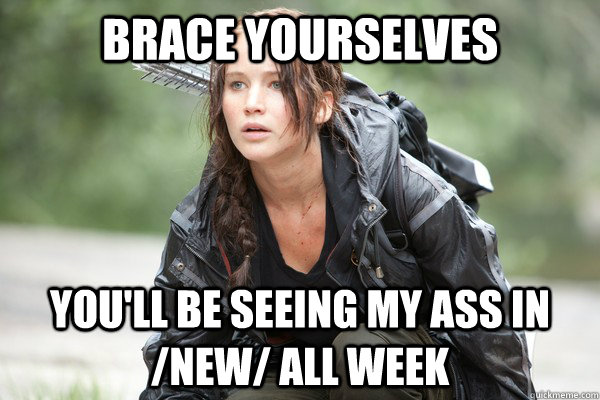 Brace Yourselves You'll be seeing my ass in /new/ all week  