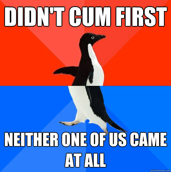Didn't cum first neither one of us came at all  Socially Awesome Awkward Penguin