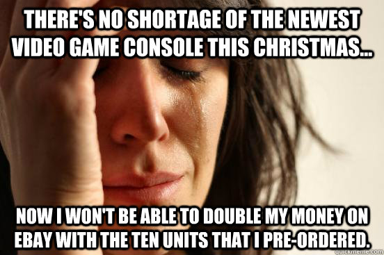 There's no shortage of the newest video game console this Christmas... Now I won't be able to double my money on eBay with the ten units that I pre-ordered.  First World Problems