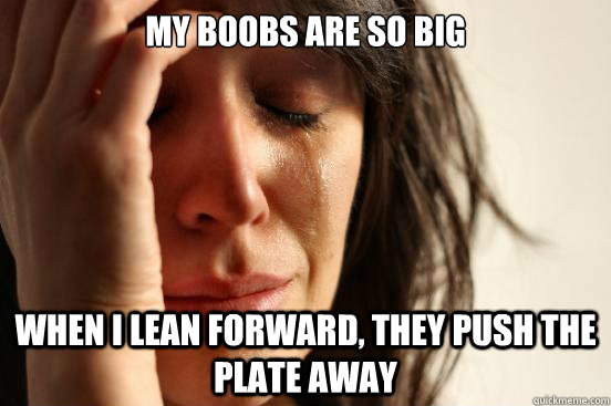 My boobs are so big when I lean forward, they push the plate away  First World Problems