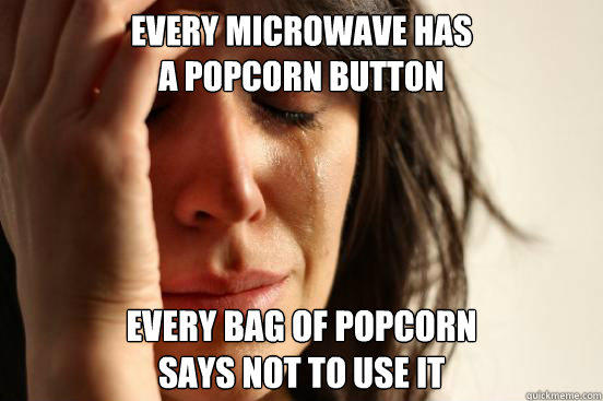 EVERY MICROWAVE HAS
A POPCORN BUTTON EVERY BAG OF POPCORN
SAYS NOT TO USE IT - EVERY MICROWAVE HAS
A POPCORN BUTTON EVERY BAG OF POPCORN
SAYS NOT TO USE IT  First World Problems