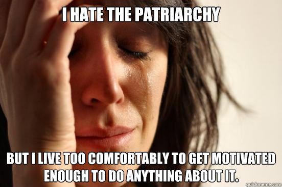I hate the patriarchy but I live too comfortably to get motivated enough to do anything about it.  First World Problems