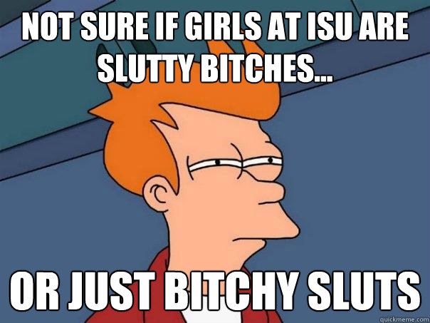 Not sure if Girls at ISU are slutty bitches... Or just bitchy sluts  Futurama Fry