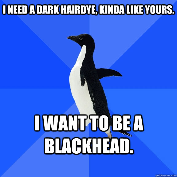 I need a dark hairdye, kinda like yours. I want to be a blackhead.   Socially Awkward Penguin