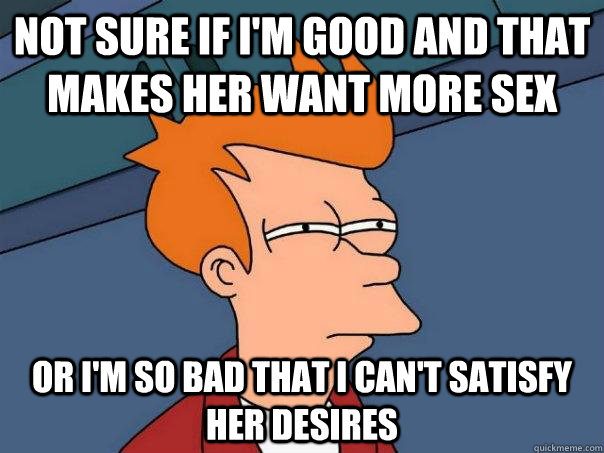 Not Sure If I M Good And That Makes Her Want More Sex Or I M So Bad