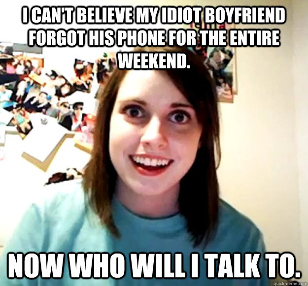I can't believe my idiot boyfriend forgot his phone for the entire weekend. Now who will I talk to.  Overly Attached Girlfriend