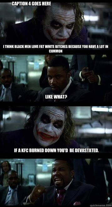 I think black men love fat white bitches because you have a lot in common Like what? If a KFC burned down you'd  be devastated.  Caption 4 goes here  Joker with Black guy
