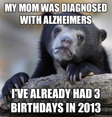 My mom was diagnosed with Alzheimers I've already had 3 birthdays in 2013  Confession Bear