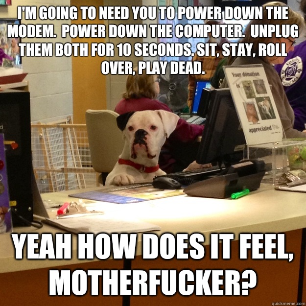 I'm going to need you to power down the modem.  Power down the computer.  Unplug them both for 10 seconds. Sit, stay, roll over, play dead. Yeah how does it feel, Motherfucker?  