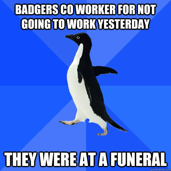 Badgers co worker for not going to work yesterday They were at a funeral  Socially Awkward Penguin
