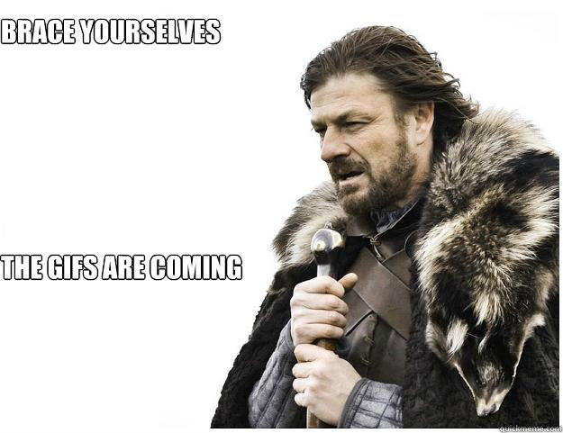 Brace yourselves

 the gifs are coming  Imminent Ned