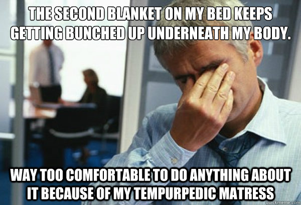 The second blanket on my bed keeps getting bunched up underneath my body. Way too comfortable to do anything about it because of my tempurpedic matress  Male First World Problems