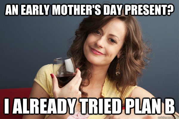 An early mother's day present? I already tried plan b  Forever Resentful Mother