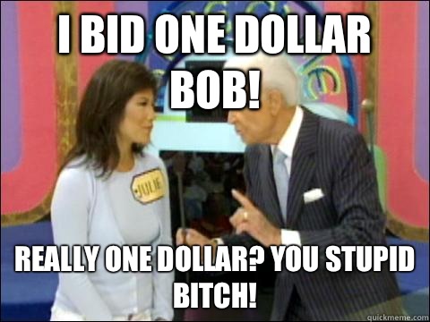 I bid one dollar Bob! Really one dollar? You stupid bitch!  