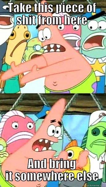 TAKE THIS PIECE OF SHIT FROM HERE AND BRING IT SOMEWHERE ELSE Push it somewhere else Patrick