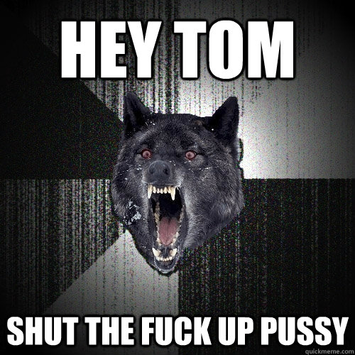 Hey Tom shut the fuck up pussy - Hey Tom shut the fuck up pussy  Insanity Wolf