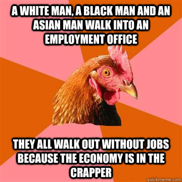 A white man, a black man and an asian man walk into an employment office they all walk out without jobs because the economy is in the crapper  Anti-Joke Chicken