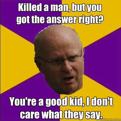 Killed a man, but you got the answer right? You're a good kid, I don't care what they say. - Killed a man, but you got the answer right? You're a good kid, I don't care what they say.  Bellingham