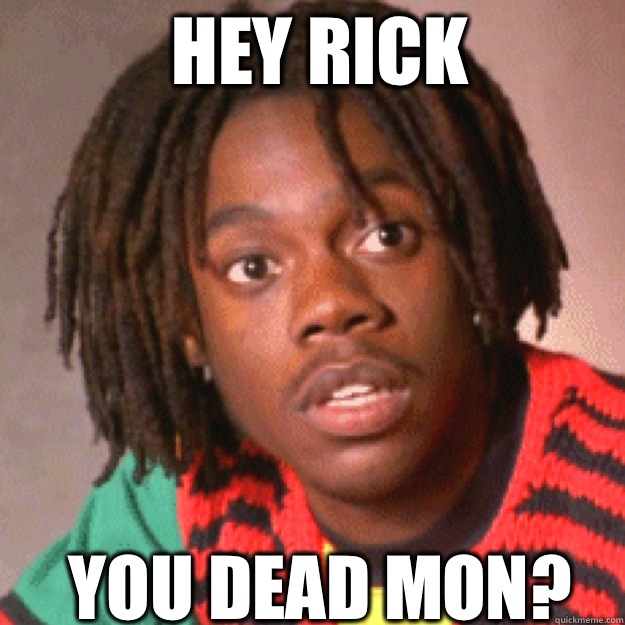 HEY Rick YOU DEAD MON?  