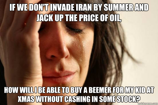 If we don't invade Iran by summer and jack up the price of oil, How will I be able to buy a Beemer for my kid at Xmas without cashing in some stock?  First World Problems