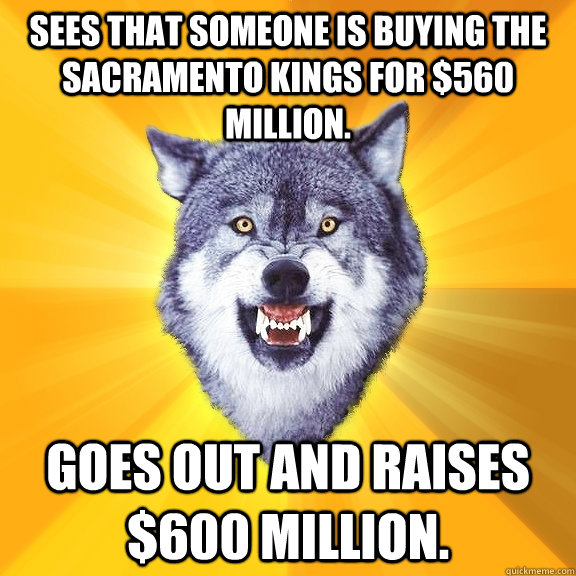 Sees that someone is buying the Sacramento Kings for $560 Million. Goes out and raises $600 Million.  Courage Wolf