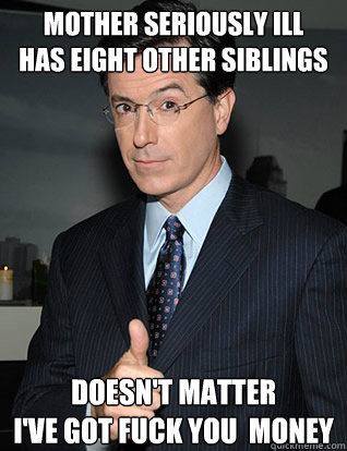 Mother seriously ill
Has eight other siblings Doesn't matter
i've got fuck you  money - Mother seriously ill
Has eight other siblings Doesn't matter
i've got fuck you  money  colbert