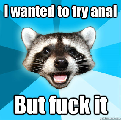 I wanted to try anal But fuck it  Lame Pun Coon