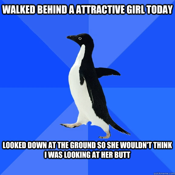 WALKED BEHIND A ATTRACTIVE GIRL TODAY LOOKED DOWN AT THE GROUND SO SHE WOULDN'T THINK I WAS LOOKING AT HER BUTT   Socially Awkward Penguin