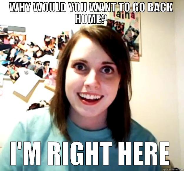 WHY WOULD YOU WANT TO GO BACK HOME? I'M RIGHT HERE Overly Attached Girlfriend