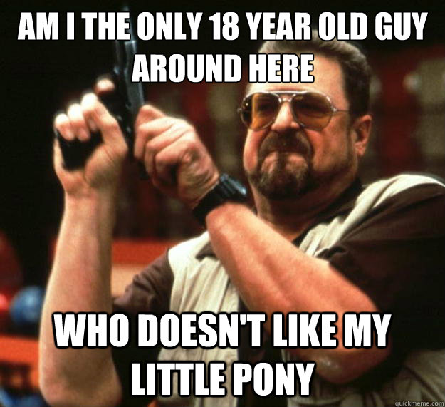 Am I the only 18 year old guy around here Who doesn't like my little pony  Big Lebowski