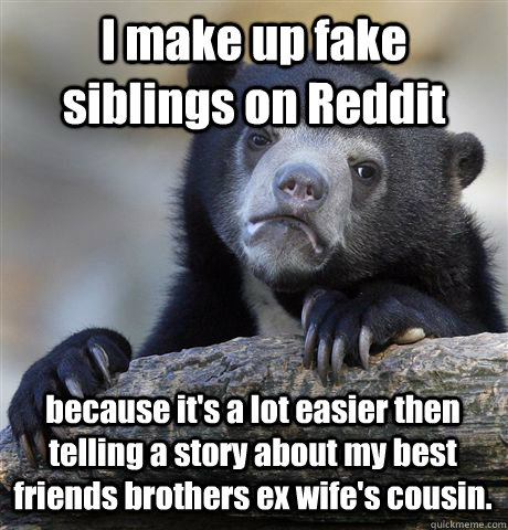 I make up fake siblings on Reddit because it's a lot easier then telling a story about my best friends brothers ex wife's cousin.  - I make up fake siblings on Reddit because it's a lot easier then telling a story about my best friends brothers ex wife's cousin.   Confession Bear