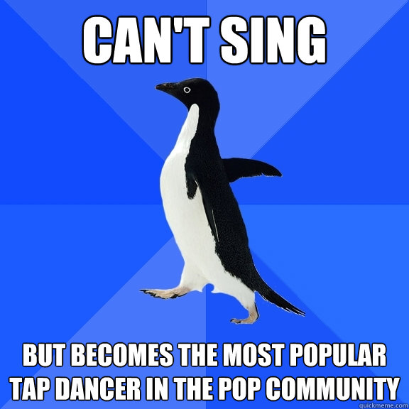 Can't sing But becomes the most popular tap dancer in the pop community  Socially Awkward Penguin