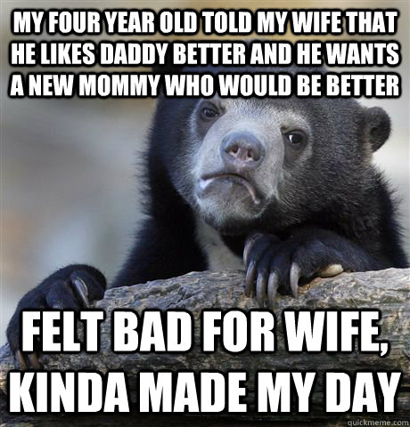 My four year old told my wife that he likes daddy better and he wants a new mommy who would be better felt bad for wife, kinda Made My day  Confession Bear
