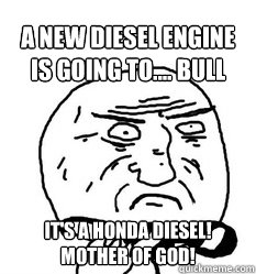 A new diesel engine is going to.... Bull shit it's a honda diesel!
Mother of god!  - A new diesel engine is going to.... Bull shit it's a honda diesel!
Mother of god!   Mother of God!
