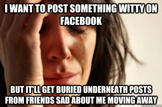 I want to post something witty on facebook but it'll get buried underneath posts from friends sad about me moving away  First World Problems
