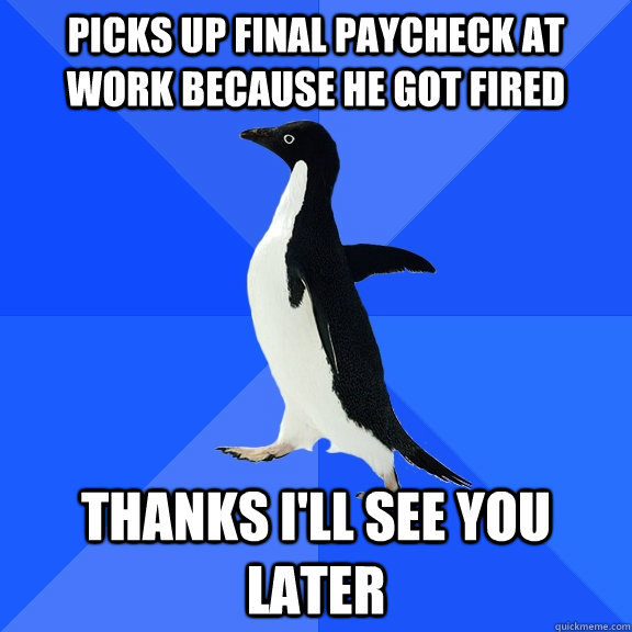 picks up final paycheck at work because he got fired  thanks I'll see you later   Socially Awkward Penguin
