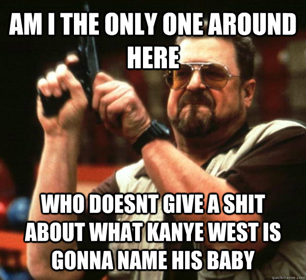 AM I THE ONLY ONE AROUND HERE WHO doesnt give a shit about what kanye west is gonna name his baby  Angry Walter