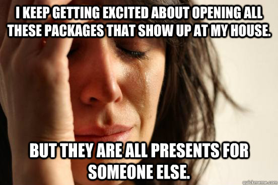 I keep getting excited about opening all these packages that show up at my house. But they are all presents for someone else.  First World Problems