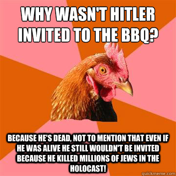 Why wasn't Hitler invited to the BBQ? Because he's dead, not to mention that even if he was alive he still wouldn't be invited because he killed millions of Jews in the holocast! - Why wasn't Hitler invited to the BBQ? Because he's dead, not to mention that even if he was alive he still wouldn't be invited because he killed millions of Jews in the holocast!  Anti-Joke Chicken