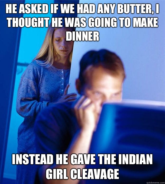 he asked if we had any butter, I thought he was going to make dinner instead he gave the Indian girl cleavage   Redditors Wife