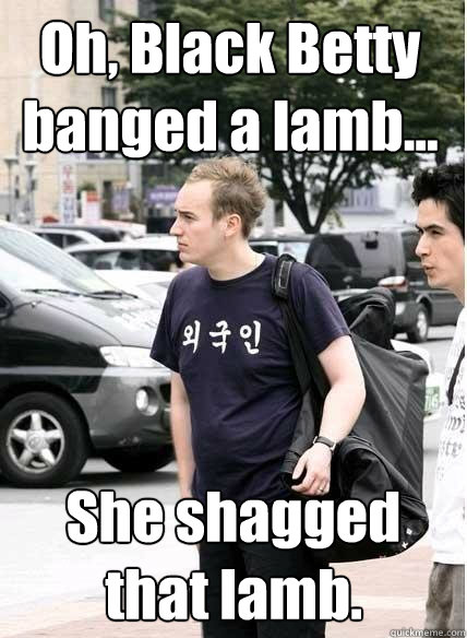 Oh, Black Betty banged a lamb... She shagged that lamb.  - Oh, Black Betty banged a lamb... She shagged that lamb.   Clueless