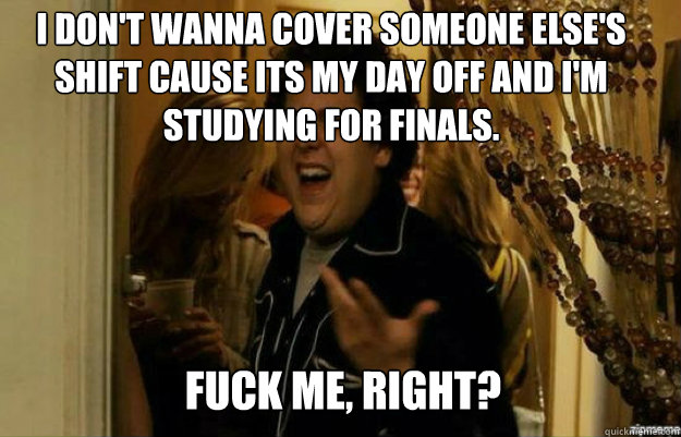 I don't wanna cover someone else's shift cause its my day off and I'm studying for finals. FUCK ME, RIGHT? - I don't wanna cover someone else's shift cause its my day off and I'm studying for finals. FUCK ME, RIGHT?  fuck me right