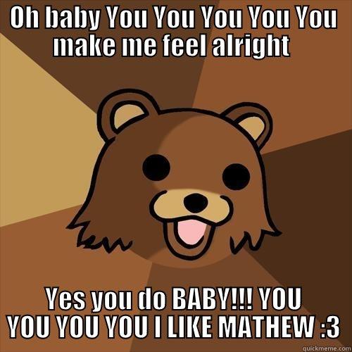 For someone named Mathew - OH BABY YOU YOU YOU YOU YOU MAKE ME FEEL ALRIGHT  YES YOU DO BABY!!! YOU YOU YOU YOU I LIKE MATHEW :3 Pedobear