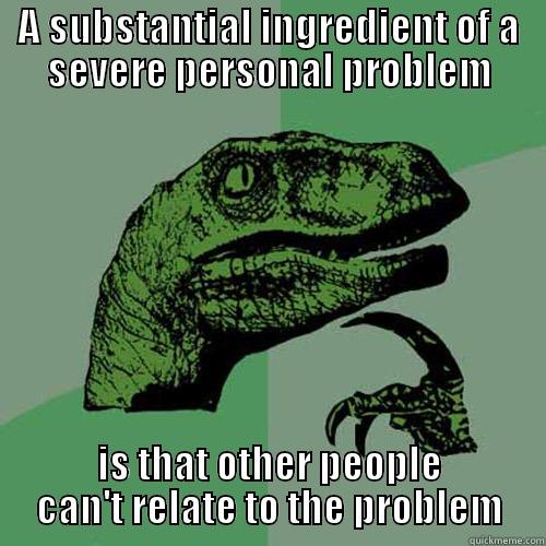A SUBSTANTIAL INGREDIENT OF A SEVERE PERSONAL PROBLEM IS THAT OTHER PEOPLE CAN'T RELATE TO THE PROBLEM Philosoraptor