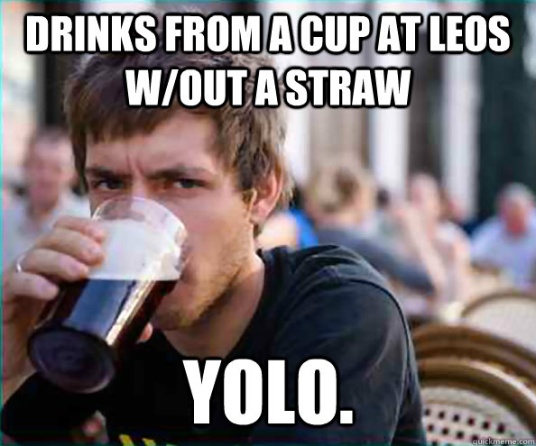 drinks from a cup at leos w/out a straw YOLO.  Lazy College Senior