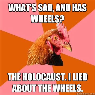 What's sad, and has wheels? The holocaust. I lied about the wheels.  Anti-Joke Chicken