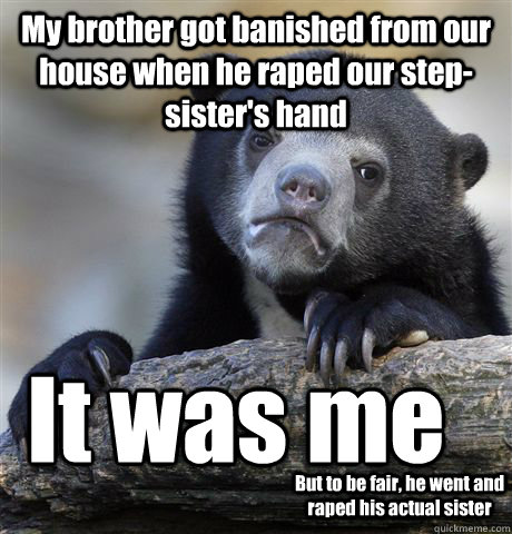 My brother got banished from our house when he raped our step-sister's hand It was me But to be fair, he went and raped his actual sister  Confession Bear